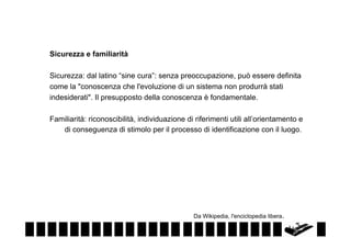Sicurezza e familiarità
Sicurezza: dal latino “sine cura”: senza preoccupazione, può essere definita
come la "conoscenza che l'evoluzione di un sistema non produrrà stati
indesiderati". Il presupposto della conoscenza è fondamentale.
Familiarità: riconoscibilità, individuazione di riferimenti utili all’orientamento e
di conseguenza di stimolo per il processo di identificazione con il luogo.

Da Wikipedia, l'enciclopedia libera.

 