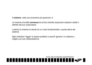 Il sistema, nella sua accezione più generica, è:
un insieme di entità connesse tra di loro tramite reciproche relazioni visibili o
definite dal suo osservatore.
L’utente (o insieme di utenti) ha un ruolo fondamentale, è parte attiva del
sistema.
Ogni individuo “legge” lo spazio pubblico e quindi “genera” un sistema o
meglio una sua interpretazione.

Fonte_http://it.wikipedia.org/wiki/Sistema

 