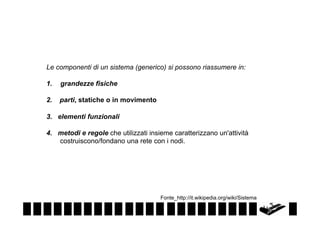 Le componenti di un sistema (generico) si possono riassumere in:
1.  grandezze fisiche
2.

parti, statiche o in movimento

3. elementi funzionali
4. metodi e regole che utilizzati insieme caratterizzano un'attività
costruiscono/fondano una rete con i nodi.

Fonte_http://it.wikipedia.org/wiki/Sistema

 