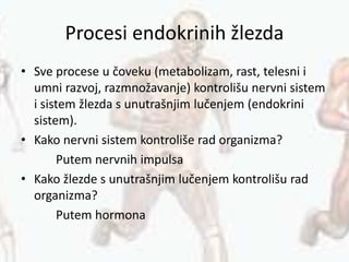 Procesi endokrinih žlezda
• Sve procese u čoveku (metabolizam, rast, telesni i
umni razvoj, razmnožavanje) kontrolišu nervni sistem
i sistem žlezda s unutrašnjim lučenjem (endokrini
sistem).
• Kako nervni sistem kontroliše rad organizma?
Putem nervnih impulsa
• Kako žlezde s unutrašnjim lučenjem kontrolišu rad
organizma?
Putem hormona
 