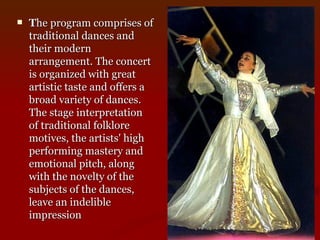 T he program comprises of traditional dances and their modern arrangement. The concert is organized with great artistic taste and offers a broad variety of dances. The stage interpretation of traditional folklore motives, the artists' high performing mastery and emotional pitch, along with the novelty of the subjects of the dances, leave an indelible impression   