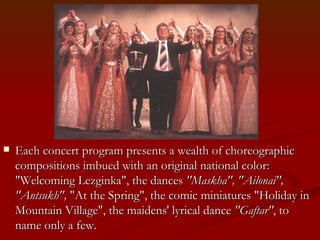 Each concert program presents a wealth of choreographic compositions imbued with an original national color: "Welcoming Lezginka", the dances  "Maskha", "Ailonai", "Antsukh",  "At the Spring", the comic miniatures "Holiday in Mountain Village", the maidens' lyrical dance  "Gaftar" , to name only a few.  