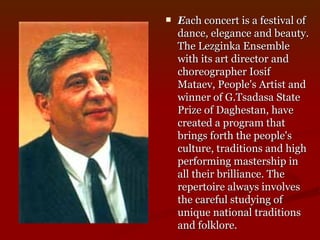 E ach concert is a festival of dance, elegance and beauty. The Lezginka Ensemble with its art director and choreographer Iosif Mataev, People's Artist and winner of G.Tsadasa State Prize of Daghestan, have created a program that brings forth the people's culture, traditions and high performing mastership in all their brilliance. The repertoire always involves the careful studying of unique national traditions and folklore.  