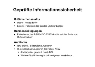 Geprüfte Informationssicherheit
IT-Sicherheitsaudits
  Intern - Polizei NRW
  Extern - Polizeien des Bundes und der Länder

Rahmenbedingungen
  Prüfschema des BSI für ISO 27001-Audits auf der Basis von
  IT-Grundschutz

Auditoren
  ISO 27001 , 3 lizenzierte Auditoren
  IT-Grundschutz-Auditoren der Polizei NRW
     8 Mitarbeiter geschult durch BSI
     Weitere Qualifizierung in polizeieigenen Workshops
 