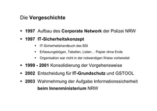 Die Vorgeschichte

 1997 Aufbau des Corporate Network der Polizei NRW
 1997 IT-Sicherheitskonzept
       IT-Sicherheitshandbuch des BSI
       Erfassungsbögen, Tabellen, Listen… Papier ohne Ende
       Organisation war nicht in der notwendigen Weise vorbereitet

 1999 - 2001 Konsolidierung der Vorgehensweise
 2002 Entscheidung für IT-Grundschutz und GSTOOL
 2003 Wahrnehmung der Aufgabe Informationssicherheit
      beim Innenministerium NRW
 