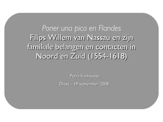 Poner una pica en Flandes Filips Willem van Nassau en zijn familiale belangen en contacten in Noord en Zuid (1554-1618) Petra Vanhoutte Diest – 19 september 2008   