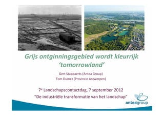 Grijs ontginningsgebied wordt kleurrijk
            ‘tomorrowland’
                Gert Stappaerts (Antea Group)
              Tom Dumez (Provincie Antwerpen)


     7e Landschapscontactdag, 7 september 2012
   “De industriële transformatie van het landschap”
 