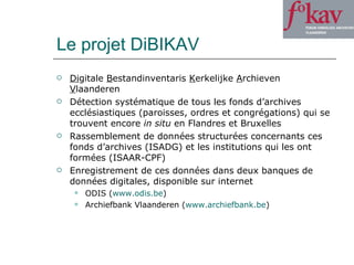 Le projet DiBIKAV Di gitale  B estandinventaris  K erkelijke  A rchieven  V laanderen Détection systématique de tous les fonds d’archives ecclésiastiques (paroisses, ordres et congrégations) qui se trouvent encore  in situ  en Flandres et Bruxelles Rassemblement de données structurées concernants ces fonds d’archives (ISADG) et les institutions qui les ont formées (ISAAR-CPF) Enregistrement de ces données dans deux banques de données digitales, disponible sur internet ODIS ( www.odis.be ) Archiefbank Vlaanderen ( www.archiefbank.be )  