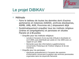 Le projet DiBIKAV Méthode Faire le tableau de toutes les données dont d’autres partenaires et instances (KADOC, archives diocésaines, ASMB, URB, AGR, Provinces etc.) disposaient déjà Systématiquement enquêter tous les instituts religieux (ordres et congrégations) et paroisses en situées Flandre et à Bruxelles Enquête pour les instituts religieux: Lancée à l’occasion d’une journée d’étude à Averbode en avril 2005, puis distribuée par poste en mai 2005 avec un rappel en juin 2006 Demande aussi des informations supplémentaires concernants l’historique de l’institut religieux et de ses membres Enquête pour les paroisses:  distribuée graduellement à l’occasion des sessions d’information concernant la gestion des archives paroissiales organisées dans les doyennés flamands  