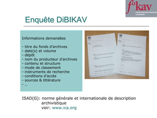 Enquête DiBIKAV Informations demandées titre du fonds d’archives date(s) et volume  dépôt nom du producteur d’archives contenu et structure mode de classement instruments de recherche conditions d’accès sources & littérature … ISAD(G): norme générale et internationale de description  archivistique voir:  www.ica.org   
