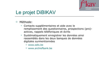 Le projet DiBIKAV Méthode: Contacts supplémentaires et aide avec le remplissement des questionnaires, prospections (pro)-actives, rappels téléfoniques et écrits Systématiquement enregistrer les données ainsi rassemblés dans les deux banques de données digitales surmentionnées www.odis.be www.archiefbank.be 
