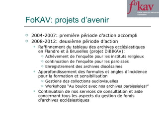 FoKAV: projets d’avenir 2004-2007: première période d’action accompli 2008-2012: deuxième période d’action Raffinnement du tableau des archives ecclésiastiques en Flandre et à Bruxelles (projet DiBIKAV): Achèvement de l’enquête pour les instituts religieux continuation de l’enquête pour les paroisses Enregistrement des archives diocésaines Approfondissement des formules et angles d’incidence pour la formation et sensibilisation Gestions des collections audiovisuelles Workshops “Au boulot avec nos archives paroissiales!” Continuation de nos services de consultation et aide concernant tous les aspects du gestion de fonds d’archives ecclésiastiques 