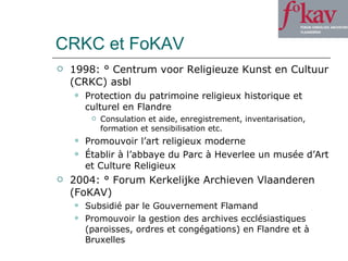 CRKC et FoKAV 1998: ° Centrum voor Religieuze Kunst en Cultuur (CRKC) asbl Protection du patrimoine religieux historique et culturel en Flandre Consulation et aide, enregistrement, inventarisation, formation et sensibilisation etc.  Promouvoir l’art religieux moderne Établir à l’abbaye du Parc à Heverlee un musée d’Art et Culture Religieux  2004: ° Forum Kerkelijke Archieven Vlaanderen (FoKAV) Subsidié par le Gouvernement Flamand Promouvoir la gestion des archives ecclésiastiques (paroisses, ordres et congégations) en Flandre et à Bruxelles 