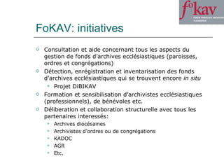FoKAV: initiatives Consultation et aide concernant tous les aspects du gestion de fonds d’archives ecclésiastiques (paroisses, ordres et congrégations) Détection, enrégistration et inventarisation des fonds d’archives ecclésiastiques qui se trouvent encore  in situ Projet DiBIKAV Formation et sensibilisation d’archivistes ecclésiastiques (professionnels), de bénévoles etc.  Déliberation et collaboration structurelle avec tous les partenaires interessés: Archives diocésaines Archivistes d’ordres ou de congrégations KADOC AGR Etc. 