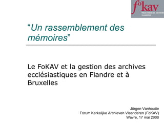 “ Un rassemblement des mémoires ” Le FoKAV et la gestion des archives ecclésiastiques en Flandre et à Bruxelles Jürgen Vanhoutte Forum Kerkelijke Archieven Vlaanderen (FoKAV) Wavre, 17 mai 2008 