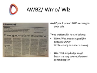 AWBZ per 1 januari 2015 vervangen
door Wlz
Twee wetten zijn nu van belang:
• Wmo (Wet maatschappelijke
ondersteuning)
Lichtere zorg en ondersteuning
• Wlz (Wet langdurige zorg)
Zwaarste zorg voor ouderen en
gehandicapten
AWBZ/ Wmo/ Wlz
 