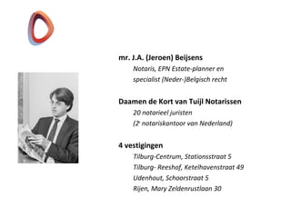 mr. J.A. (Jeroen) Beijsens
Notaris, EPN Estate-planner en
specialist (Neder-)Belgisch recht
Daamen de Kort van Tuijl Notarissen
20 notarieel juristen
(2e
notariskantoor van Nederland)
4 vestigingen
Tilburg-Centrum, Stationsstraat 5
Tilburg- Reeshof, Ketelhavenstraat 49
Udenhout, Schoorstraat 5
Rijen, Mary Zeldenrustlaan 30
 