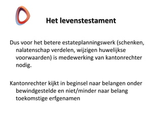 Het levenstestamentHet levenstestament
Dus voor het betere estateplanningswerk (schenken,
nalatenschap verdelen, wijzigen huwelijkse
voorwaarden) is medewerking van kantonrechter
nodig.
Kantonrechter kijkt in beginsel naar belangen onder
bewindgestelde en niet/minder naar belang
toekomstige erfgenamen
 