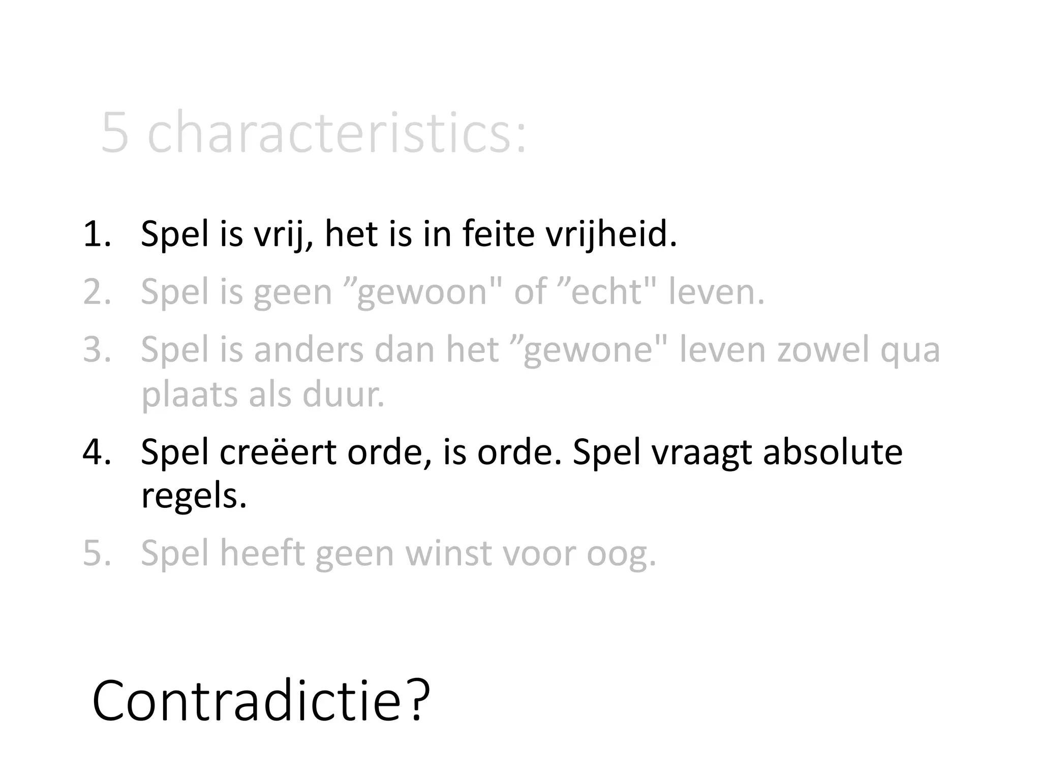 Contradictie?
1. Spel	is	vrij,	het	is	in	feite	vrijheid.
2. Spel	is	geen	”gewoon"	of	”echt"	leven.
3. Spel	is	anders	dan	het	”gewone"	leven	zowel	qua	
plaats	als	duur.
4. Spel	creëert	orde,	is	orde.	Spel	vraagt	absolute	
regels.
5. Spel	heeft	geen	winst	voor	oog.
5	characteristics:
 