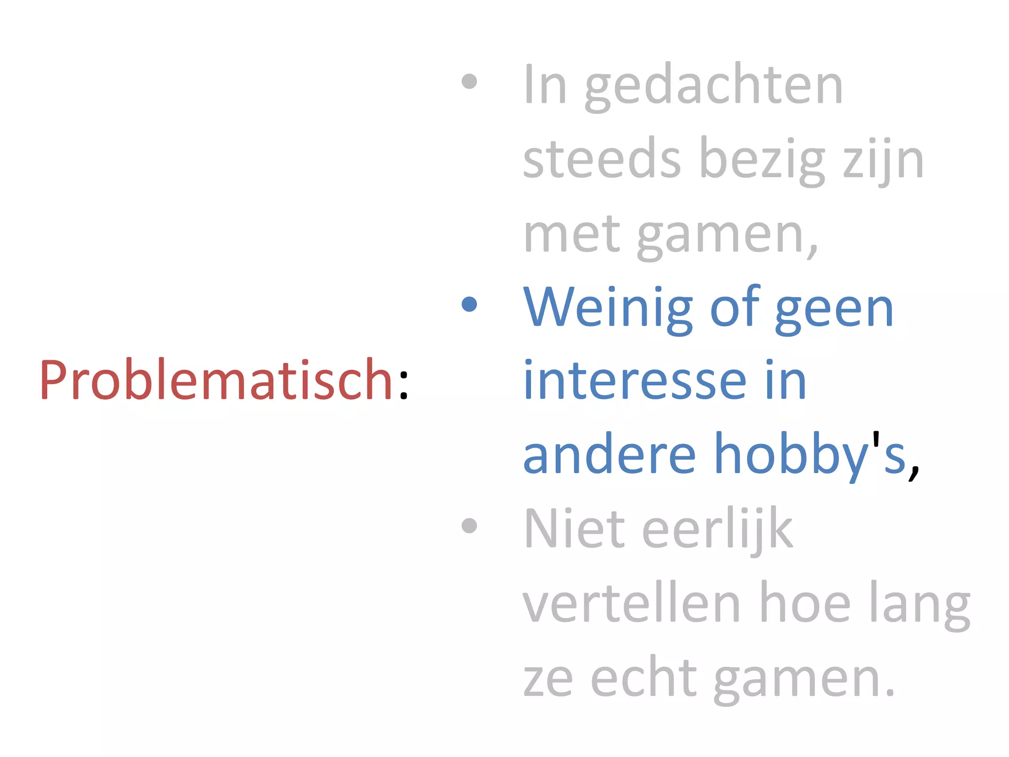 Problematisch:
• In	gedachten
steeds	bezig	zijn	
met	gamen,
• Weinig	of	geen	
interesse	in	
andere	hobby's,
• Niet	eerlijk	
vertellen	hoe	lang	
ze	echt	gamen.
 
