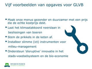 Vijf voorbeelden van opgaves voor GLVB
 Maak onze menus gezonder en duurzamer met een prijs
die de echte kostprijs dekt.
 Laat het klimaatakkoord neerslaan in
beslissingen van boeren
 Stem de prikkels in de keten af.
 Installeer slimme (ict) instrumenten voor
milieu-management
 Ondersteun ‘disruptive’ innovatie in het
stads-voedselsysteem en de bio-economie
 