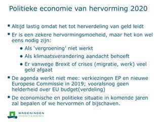 Politieke economie van hervorming 2020
 Altijd lastig omdat het tot herverdeling van geld leidt
 Er is een zekere hervormingsmoeheid, maar het kon wel
eens nodig zijn:
● Als ‘vergroening’ niet werkt
● Als klimaatsverandering aandacht behoeft
● Er vanwege Brexit of crises (migratie, werk) veel
geld afgaat
 De agenda werkt niet mee: verkiezingen EP en nieuwe
Europese Commissie in 2019; vooralsnog geen
helderheid over EU budget(verdeling)
 De economische en politieke situatie in komende jaren
zal bepalen of we hervormen of bijschaven.
 