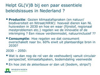 Helpt GL(V)B bij een paar essentiele
beleidsissues in Nederland ?
 Productie: Gezien klimaatafspraken (en natuur/
biodiversiteit en Nitraat/KRW): hoeveel dieren kan NL
huisvesten in 2030 en hoe en waar (fijnstof, regionaal
mestproblemen etc.) regelen we de innovatie of de
inkrimping ? Een nieuw verdienmodel, natuurinclusief ??
 Consumptie: Hoe regelen we dat consument
overschakelt naar bv. 60% eiwit uit plantaardige bron in
2030?
2030 – 2050:
 Wat is dan nog de rol van de veehouderij vanuit circulair
perspectief, klimaatafspaken, bodemdaling veenweide
 En hoe ziet de akkerbouw er dan uit (bodem, strips?)
 