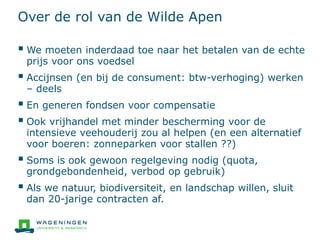 Over de rol van de Wilde Apen
 We moeten inderdaad toe naar het betalen van de echte
prijs voor ons voedsel
 Accijnsen (en bij de consument: btw-verhoging) werken
– deels
 En generen fondsen voor compensatie
 Ook vrijhandel met minder bescherming voor de
intensieve veehouderij zou al helpen (en een alternatief
voor boeren: zonneparken voor stallen ??)
 Soms is ook gewoon regelgeving nodig (quota,
grondgebondenheid, verbod op gebruik)
 Als we natuur, biodiversiteit, en landschap willen, sluit
dan 20-jarige contracten af.
 
