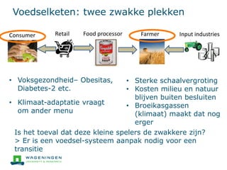 Voedselketen: twee zwakke plekken
Input industriesFarmerFood processorConsumer Retail
• Voksgezondheid– Obesitas,
Diabetes-2 etc.
• Klimaat-adaptatie vraagt
om ander menu
• Sterke schaalvergroting
• Kosten milieu en natuur
blijven buiten besluiten
• Broeikasgassen
(klimaat) maakt dat nog
erger
Is het toeval dat deze kleine spelers de zwakkere zijn?
> Er is een voedsel-systeem aanpak nodig voor een
transitie
 