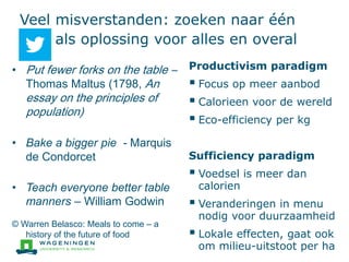 Veel misverstanden: zoeken naar één
als oplossing voor alles en overal
Productivism paradigm
 Focus op meer aanbod
 Calorieen voor de wereld
 Eco-efficiency per kg
Sufficiency paradigm
 Voedsel is meer dan
calorien
 Veranderingen in menu
nodig voor duurzaamheid
 Lokale effecten, gaat ook
om milieu-uitstoot per ha
• Put fewer forks on the table –
Thomas Maltus (1798, An
essay on the principles of
population)
• Bake a bigger pie - Marquis
de Condorcet
• Teach everyone better table
manners – William Godwin
© Warren Belasco: Meals to come – a
history of the future of food
 