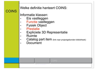 Welke definitie hanteert COINS:
COINS
        Informatie klassen:
        -    Eis vastleggen
        -    Functie vastleggen
        -    Fysiek Object
        -    Prestatie
        -    Expliciete 3D Representatie
        -    Ruimte
        -    Catalog part item (link naar projectgebonden bibliotheek)
        -    Document




                                                      Coins
                      Link: http://www.coinsweb.nl/
 