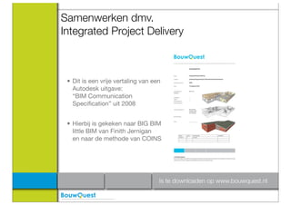 Samenwerken dmv.
Integrated Project Delivery



 • Dit is een vrije vertaling van een
   Autodesk uitgave:
   “BIM Communication
   Speciﬁcation” uit 2008


 • Hierbij is gekeken naar BIG BIM
   little BIM van Finith Jernigan
   en naar de methode van COINS




                                    Is te downloaden op www.bouwquest.nl
 