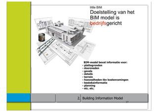 little BIM
        Doelstelling van het
        BIM model is
        bedrijfsgericht




     BIM-model bevat informatie voor:
   - plattegronden
   - doorsneden
   - gevels
   - details
   - terrein
   - hoeveelheden tbv kostenramingen
   - besteksinformatie
   - planning
   - etc. etc.


2. Building Information Model
                                   37
 