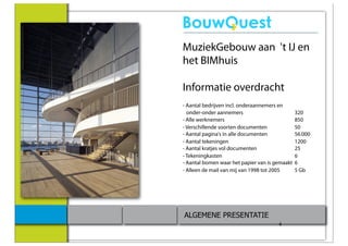MuziekGebouw aan 't IJ en
het BIMhuis

Informatie overdracht
- Aantal bedrijven incl. onderaannemers en
  onder-onder aannemers                         320
- Alle werknemers                               850
- Verschillende soorten documenten              50
- Aantal pagina's in alle documenten            56.000
- Aantal tekeningen                             1200
- Aantal kratjes vol documenten                 25
- Tekeningkasten                                6
- Aantal bomen waar het papier van is gemaakt   6
- Alleen de mail van mij van 1998 tot 2005      5 Gb




ALGEMENE PRESENTATIE
                                       4
 