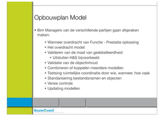 Opbouwplan Model
• Bim Managers van de verschillende partijen gaan afspraken
  maken:
     • Wanneer overdracht van Functie - Prestatie oplossing
     • Het overdracht model
     • Valideren van de maat van gedetailleerdheid
        • Uitsluiten H&S bijvoorbeeld
     • Validatie van de objectinhoud
     • Combineren of koppelen meerdere modellen
     • Toetsing ruimtelijke coordinatie door wie, wanneer, hoe vaak
     • Standarisering bestandsnamen en objecten
     • Versie controle
     • Updating modellen
 