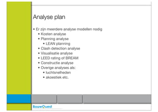 Analyse plan
• Er zijn meerdere analyse modellen nodig
   • Kosten analyse
   • Planning analyse
       • LEAN planning
   • Clash detection analyse
   • Visualisatie analyse
   • LEED rating of BREAM
   • Constructie analyse
   • Overige analyses als:
       • luchtsnelheden
       • akoestiek etc.
 