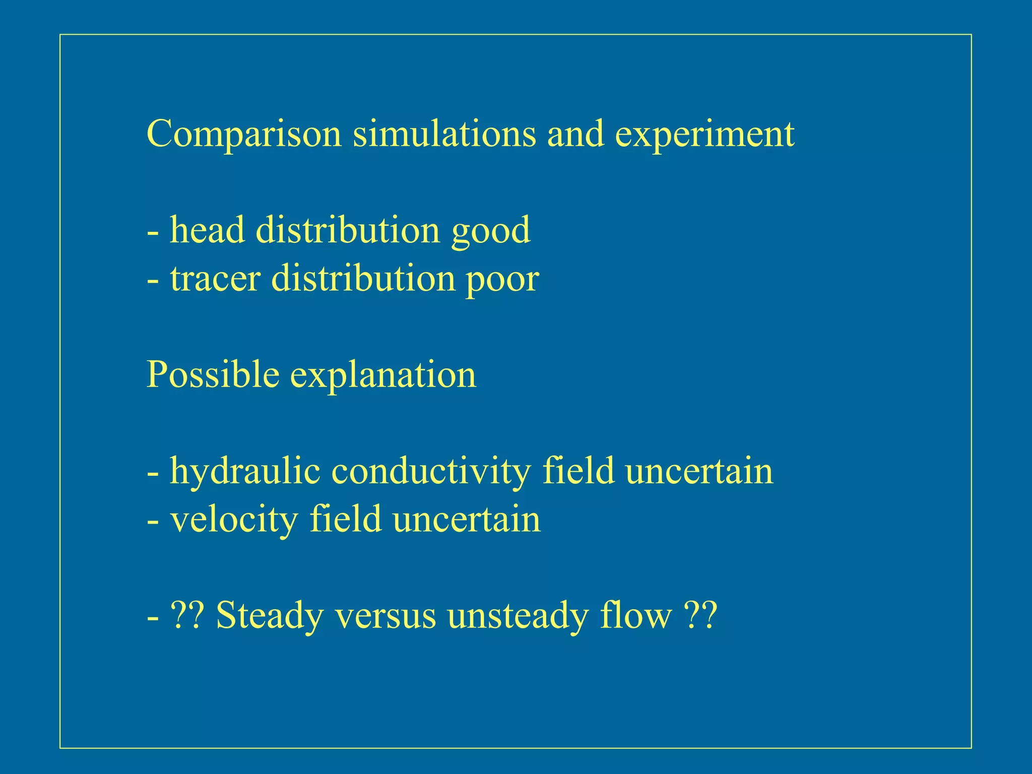 Comparison simulations and experiment
- head distribution good
- tracer distribution poor
Possible explanation
- hydraulic conductivity field uncertain
- velocity field uncertain
- ?? Steady versus unsteady flow ??
 