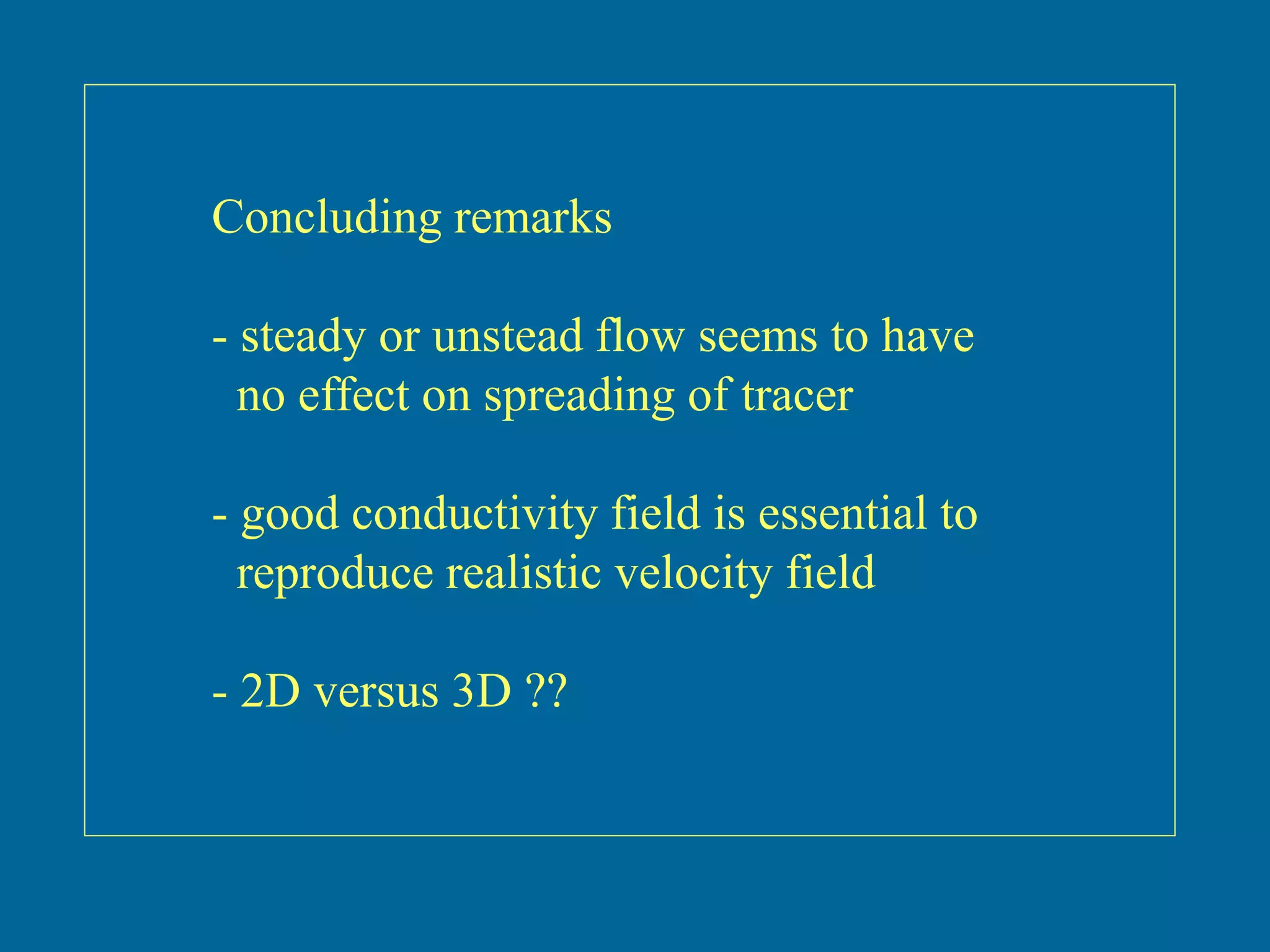Concluding remarks
- steady or unstead flow seems to have
no effect on spreading of tracer
- good conductivity field is essential to
reproduce realistic velocity field
- 2D versus 3D ??
 