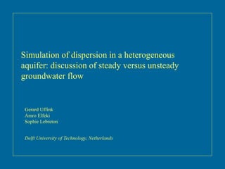 Simulation of dispersion in a heterogeneous
aquifer: discussion of steady versus unsteady
groundwater flow
Gerard Uffink
Amro Elfeki
Sophie Lebreton
Delft University of Technology, Netherlands
 