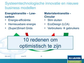 Systeemtechnologische innovatie en nieuwe
business modellen
Energietransitie – Low-
carbon
• Energie-efficiëntie
• Hernieuwbare energie
• (Super)Smart Grids
Materialentransitie -
Circular
• Slim sluiten
• EcoDesign (LCA)
• Verbruikers  gebruikers
10 redenen om
optimistisch te zijn
DEC 2016 Jones/TR 26
 