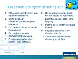 10 redenen om optimistisch te zijn
1. CO2-emissies stabiliseren voor
het eerst wereldwijd.
2. China sluit haar
steenkoolcentrales en goes
cleantech.
3. De doorbraak in het mondiale
klimaatbeleid
4. De doorbraak van de
disinvestment-beweging
5. Fossiele energiebedrijven
boeren (snel) achteruit.
6. Hernieuwbare energie breekt
het ene record na het andere.
7. Elektrificatie wagenpark komt
op gang.
8. Peer-to-peereconomie doet zijn
intrede.
9. Circulaire economie is het
nieuwe Leitmotiv.
10. Zelfs stortplaatsen leveren
nieuwe grondstoffen.
DEC 2016 Jones/TR 27
 