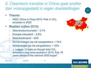 2. Cleantech transitie in China gaat sneller
dan vooropgesteld in eigen doelstellingen
• Theorie:
o INDC China in Parijs 2015: Piek in CO2
emissies in 2030
• Realiteit (cijfers 2015):
o Steenkoolconsumptie: - 3,7%
o Energie-intensiteit: - 5,6%
o Steenkoolimport: - 30%
o Zonne-energie (op net aangesloten): + 74%
o Windenergie (op net aangesloten): + 33%
o J. Legget: “It looks as though total CO2
emissions may have peaked in 2014, fully 16
years ahead of the national 2030 target”
2
DEC 2016 Jones/TR 31
 