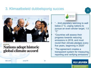 3. Klimaatbeleid dubbelsporig succes
• “…limit planetary warming to well
below 2 °C, urging nations to
pursue an even stricter target, 1.5
°C”
• “Countries will assess their
progress towards reducing
emissions in 2018, and must
revisit their climate pledges every
five years, beginning in 2020”
• “The agreement creates a
transparent system for measuring,
reporting and verifying emissions”
3
DEC 2016 Jones/TR 34
 