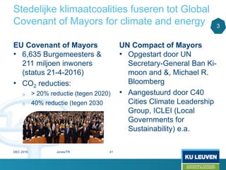 Stedelijke klimaatcoalities fuseren tot Global
Covenant of Mayors for climate and energy
EU Covenant of Mayors
• 6,635 Burgemeesters &
211 miljoen inwoners
(status 21-4-2016)
• CO2 reducties:
o > 20% reductie (tegen 2020)
o 40% reductie (tegen 2030
UN Compact of Mayors
• Opgestart door UN
Secretary-General Ban Ki-
moon and &, Michael R.
Bloomberg
• Aangestuurd door C40
Cities Climate Leadership
Group, ICLEI (Local
Governments for
Sustainability) e.a.
3
DEC 2016 Jones/TR 41
 