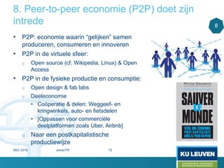 8. Peer-to-peer economie (P2P) doet zijn
intrede
• P2P: economie waarin “gelijken” samen
produceren, consumeren en innoveren
• P2P in de virtuele sfeer:
o Open source (cf. Wikipedia, Linux) & Open
Access
• P2P in de fysieke productie en consumptie:
o Open design & fab labs
o Deeleconomie
• Coöperatie & delen: Weggeef- en
kringwinkels, auto- en fietsdelen
• [Oppassen voor commerciële
deelplatformen zoals Uber, Airbnb]
o Naar een postkapitalistische
productiewijze
8
DEC 2016 Jones/TR 72
 