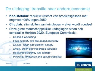 De uitdaging: transitie naar andere economie
• Koolstofarm: reductie uitstoot van broeikasgassen met
ongeveer 90% tegen 2050
• Circulair: slim sluiten van kringlopen – afval wordt voedsel
• Deze grote maatschappellijke uitdagingen staan ook
centraal in Horizon 2020, Europese Commissie:
o Health & well being
o Food security and Bio-based economy
o Secure, clean and efficient energy
o Smart, green and integrated transport
o Resource efficiency and climate
o Inclusive, innovative and secure societies
1724/03/2014 CM/JONES
 