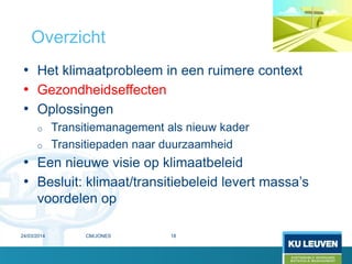 • Het klimaatprobleem in een ruimere context
• Gezondheidseffecten
• Oplossingen
o Transitiemanagement als nieuw kader
o Transitiepaden naar duurzaamheid
• Een nieuwe visie op klimaatbeleid
• Besluit: klimaat/transitiebeleid levert massa’s
voordelen op
Overzicht
24/03/2014 18CM/JONES
 