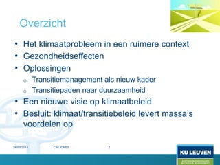 • Het klimaatprobleem in een ruimere context
• Gezondheidseffecten
• Oplossingen
o Transitiemanagement als nieuw kader
o Transitiepaden naar duurzaamheid
• Een nieuwe visie op klimaatbeleid
• Besluit: klimaat/transitiebeleid levert massa’s
voordelen op
Overzicht
24/03/2014 2CM/JONES
 