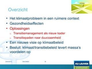 • Het klimaatprobleem in een ruimere context
• Gezondheidseffecten
• Oplossingen
o Transitiemanagement als nieuw kader
o Transitiepaden naar duurzaamheid
• Een nieuwe visie op klimaatbeleid
• Besluit: klimaat/transitiebeleid levert massa’s
voordelen op
Overzicht
24/03/2014 30CM/JONES
 