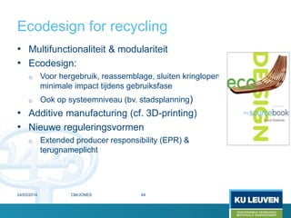 Ecodesign for recycling
• Multifunctionaliteit & modulariteit
• Ecodesign:
o Voor hergebruik, reassemblage, sluiten kringlopen,
minimale impact tijdens gebruiksfase
o Ook op systeemniveau (bv. stadsplanning)
• Additive manufacturing (cf. 3D-printing)
• Nieuwe reguleringsvormen
o Extended producer responsibility (EPR) &
terugnameplicht
24/03/2014 44CM/JONES
 